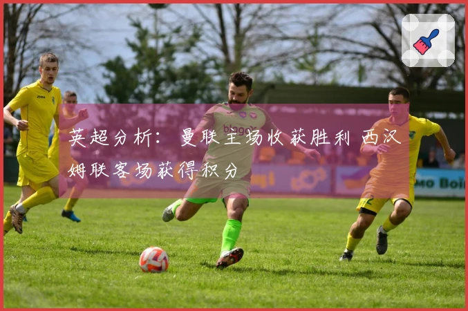 英超分析:曼联主场收获胜利 西汉姆联客场获得积分