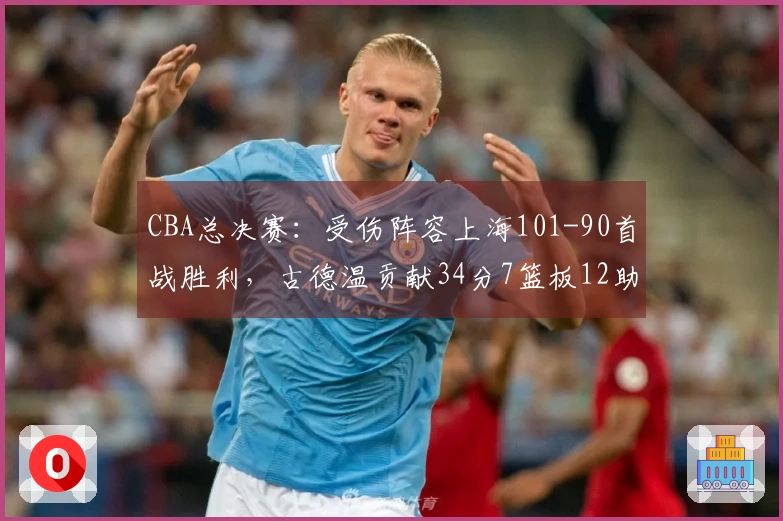 CBA总决赛：受伤阵容上海101-90首战胜利，古德温贡献34分7篮板12助攻，孙铭徽未得分