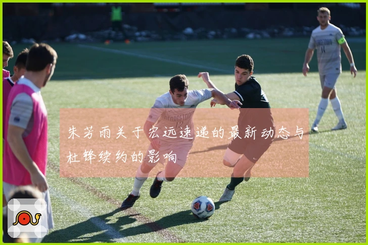 朱芳雨关于宏远速递的最新动态与杜锋续约的影响