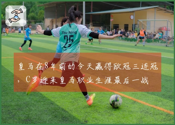 皇马在8年前的今天赢得欧冠三连冠，C罗迎来皇马职业生涯最后一战